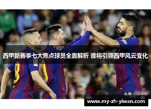 西甲新赛季七大焦点球员全面解析 谁将引领西甲风云变化