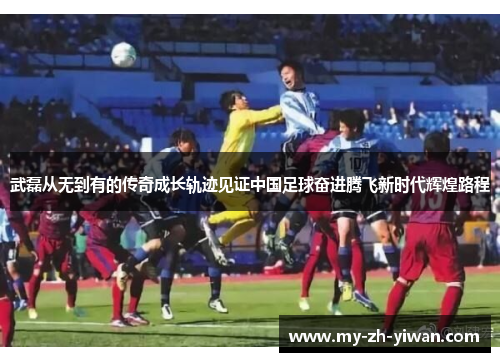 武磊从无到有的传奇成长轨迹见证中国足球奋进腾飞新时代辉煌路程