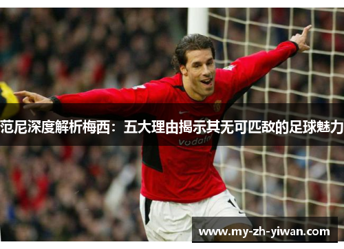 范尼深度解析梅西：五大理由揭示其无可匹敌的足球魅力