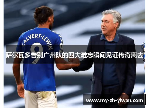 萨尔瓦多告别广州队的四大难忘瞬间见证传奇离去 萨尔瓦多告别广州队的四大难忘瞬间见证传奇离去