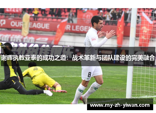谢晖执教亚泰的成功之道:战术革新与团队建设的完美融合 谢晖执教亚泰的成功之道:战术革新与团队建设的完美融合