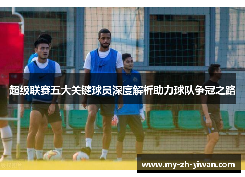 超级联赛五大关键球员深度解析助力球队争冠之路 超级联赛五大关键球员深度解析助力球队争冠之路