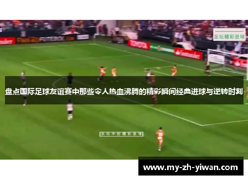 盘点国际足球友谊赛中那些令人热血沸腾的精彩瞬间经典进球与逆转时刻