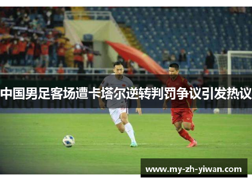 中国男足客场遭卡塔尔逆转判罚争议引发热议 中国男足客场遭卡塔尔逆转判罚争议引发热议