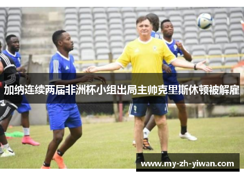 加纳连续两届非洲杯小组出局主帅克里斯休顿被解雇 加纳连续两届非洲杯小组出局主帅克里斯休顿被解雇